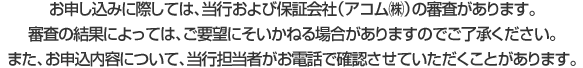 お申し込みに際しては、当行および保証会社（アコム㈱）の審査があります。審査の結果によっては、ご要望にそいかねる場合がありますのでご了承ください。また、お申込内容について、当行担当者がお電話で確認させていただくことがあります。