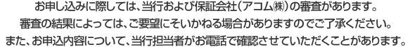 お申し込みに際しては、当行および保証会社（アコム㈱）の審査があります。審査の結果によっては、ご要望にそいかねる場合がありますのでご了承ください。