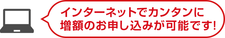 インターネットでカンタンに増額のお申し込みが可能です！