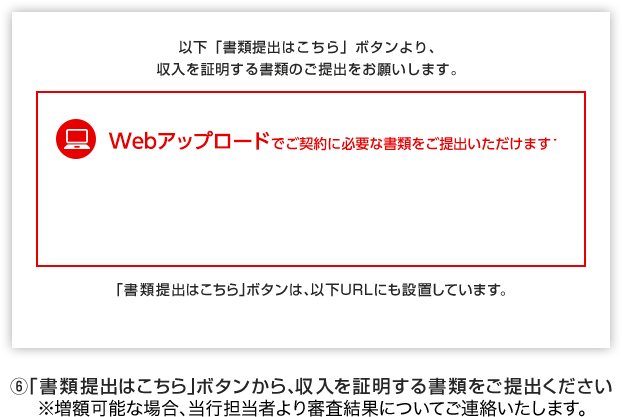 6 以下「書類提出はこちら」ボタンより、収入を証明する書類のご提出をお願いします。 Webアップロードでご契約に必要な書類をご提出いただけます 「書類提出はこちら」ボタンから、収入を証明する書類をご提出ください