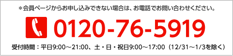 ※会員ページからお申し込みできない場合は、お電話でお問い合わせください。0120-76-5919 受付時間：平日9:00から21:00、土・日・祝日9:00から17:00（12／31から1／3を除く）