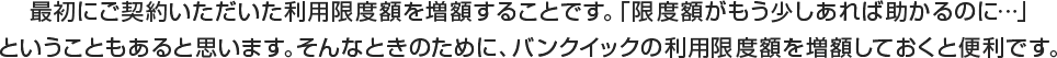 最初にご契約いただいた利用限度額を増額することです。「限度額がもう少しあれば助かるのに…」ということもあると思います。そんなときのために、バンクイックの利用限度額を増額しておくと便利です。