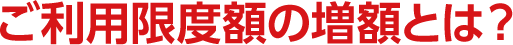 ご利用限度額の増額とは？