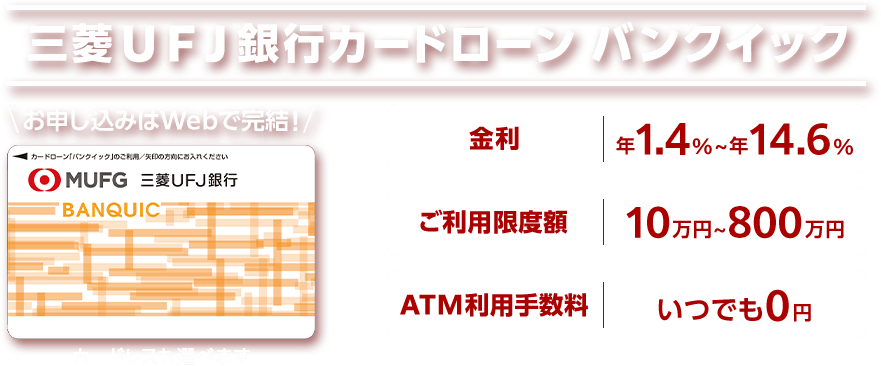 三菱UFJ銀行カードローン バンクイック お申し込みはWebで完結! 金利は年1.4%~年14.6% ご利用限度額10万円~800万円 ATM利用手数料いつでも0円