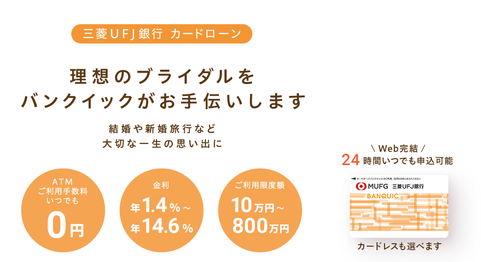 三菱ＵＦＪ銀行 カードローン 理想のブライダルをバンクイックがお手伝いします 結婚や新婚旅行など大切な一生の思い出に ATMご利用手数料いつでも0円 金利年1.8％～年14.6％ ご利用限度額10万円～500万円 Web完結24時間いつでも申込可能