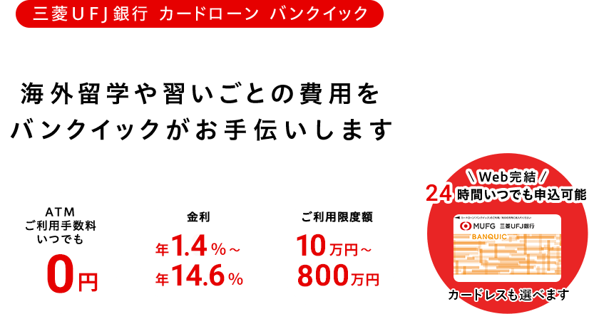 三菱UFJ銀行カードローン バンクイック お申し込みはWebで完結! 金利は年1.4%~年14.6% ご利用限度額10万円~800万円 ATM利用手数料いつでも0円