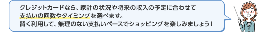 クレジットカードなら、家計の状況や将来の収入の予定に合わせて支払いの回数やタイミングを選べます。賢く利用して、無理のない支払いペースでショッピングを楽しみましょう!