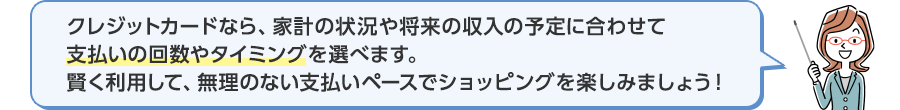 クレジットカードなら、家計の状況や将来の収入の予定に合わせて支払いの回数やタイミングを選べます。賢く利用して、無理のない支払いペースでショッピングを楽しみましょう！