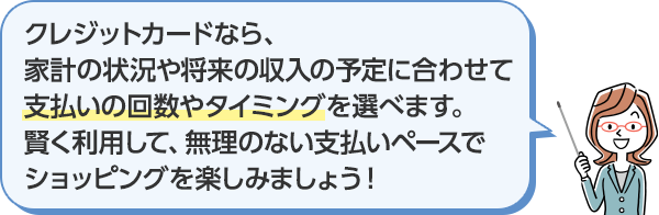 クレジットカードなら、家計の状況や将来の収入の予定に合わせて支払いの回数やタイミングを選べます。賢く利用して、無理のない支払いペースでショッピングを楽しみましょう!