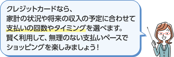 クレジットカードなら、家計の状況や将来の収入の予定に合わせて支払いの回数やタイミングを選べます。賢く利用して、無理のない支払いペースでショッピングを楽しみましょう！