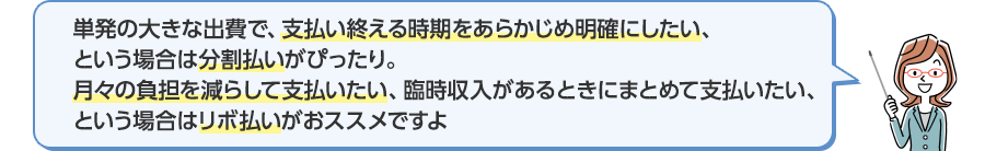 単発の大きな出費で、支払い終える時期をあらかじめ明確にしたい、という場合は分割払いがぴったり。月々の負担を減らして支払たい、臨時収入があるときにまとめて支払いたい、という場合はリボ払いがおススメですよ