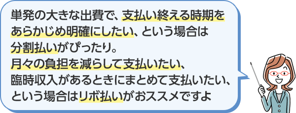 単発の大きな出費で、支払い終える時期をあらかじめ明確にしたい、という場合は分割払いがぴったり。月々の負担を減らして支払たい、臨時収入があるときにまとめて支払いたい、という場合はリボ払いがおススメですよ