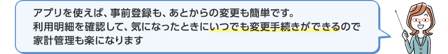 アプリを使えば、事前登録も、あとからの変更も簡単です。利用明細を確認して、気になったときにいつでも変更手続きができるので家計管理も楽になります