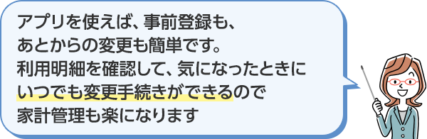 アプリを使えば、事前登録も、あとからの変更も簡単です。利用明細を確認して、気になったときにいつでも変更手続きができるので家計管理も楽になります