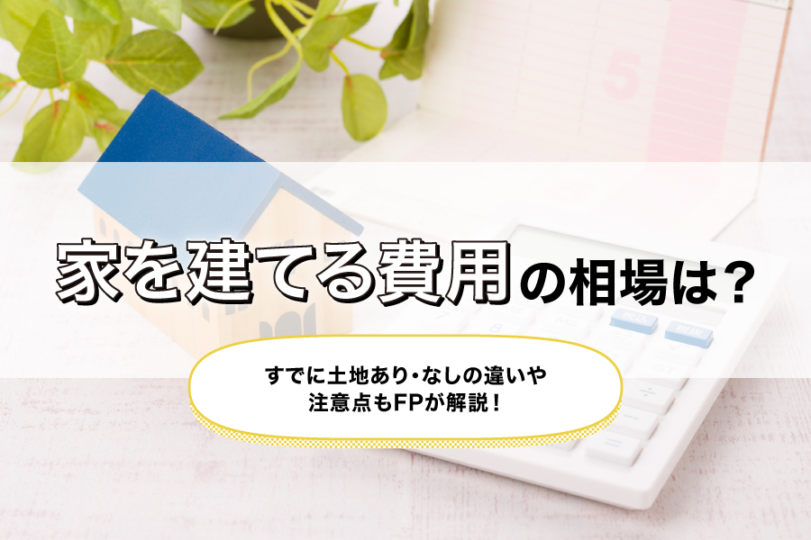 家を建てる費用の相場は?すでに土地あり・なしの違いや注意点もFPが解説!