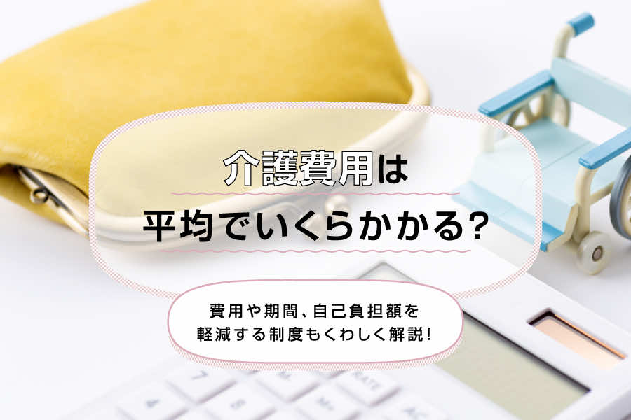 介護費用は平均でいくらかかる？期間や自己負担額を軽減する制度もくわしく解説！