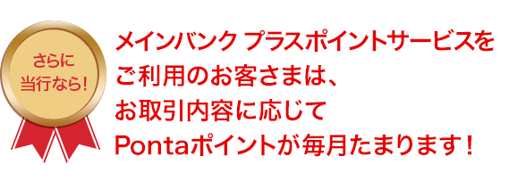 メインバンクプラスポイントサービスをご利用のお客さまは、お取引内容に応じてPontaポイントが毎月たまります！