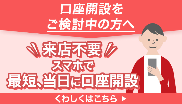 口座開設をご検討中の方へ　来店不要　スマホで最短、当日に口座開設　くわしくはこちら