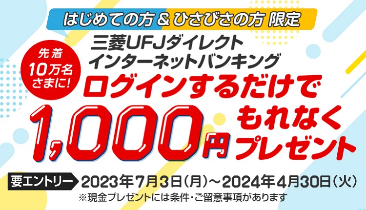 はじめての方＆ひさびさの方限定　先着10万名さまに、三菱ＵＦＪダイレクトインターネットバンキングにログインするだけで1,000円もれなくプレゼント　要エントリー 2023年7月3日（月）から2024年4月30日（火）まで　現金プレゼントには条件・ご留意事項があります。