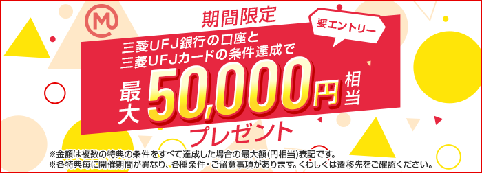 期間限定 三菱ＵＦＪ銀行の口座と三菱ＵＦＪカードの条件達成で最大50,000円相当プレゼント 要エントリー ※金額は複数の特典の条件をすべて達成した場合の最大額（円相当）です。※各特典毎に開催期間が異なり、各種条件・ご留意事項があります。くわしくは遷移先をご確認ください。
