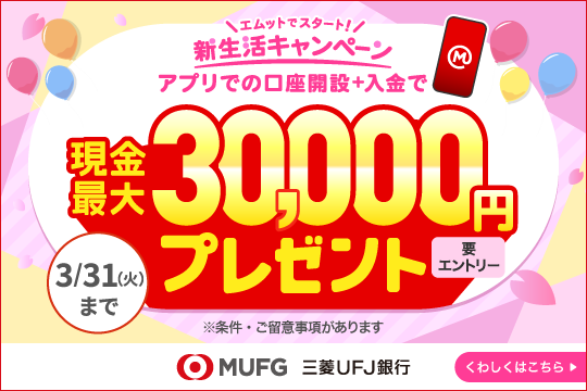 ＭＵＦＧ 三菱ＵＦＪ銀行 要エントリー エムットでスタート 新生活キャンペーン アプリでの口座開設＋入金で現金最大30,000円プレゼント  3/31（火）まで くわしくはこちら