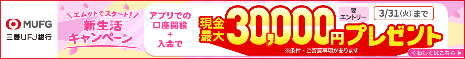ＭＵＦＧ三菱ＵＦＪ銀行 要エントリー エムットでスタート 新生活キャンペーン アプリでの口座開設＋入金で現金最大30,000円プレゼント　3/31（火）まで くわしくはこちら ※条件・ご留意事項があります