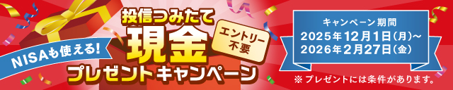 NISAも使える！ 投信つみたて現金プレゼントキャンペーン エントリー不要 キャンペーン期間 2025年12月１日（月）～2026年2月27日（金）※プレゼントには条件があります。