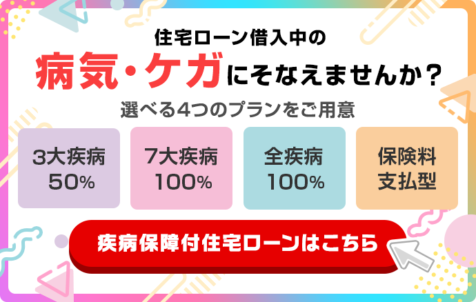 住宅ローン借入中の病気・ケガにそなえませんか？選べる4つのプランをご用意　3大疾病50%　7大疾病100%　全疾病100%　保険料支払型　疾病保障付住宅ローンはこちら