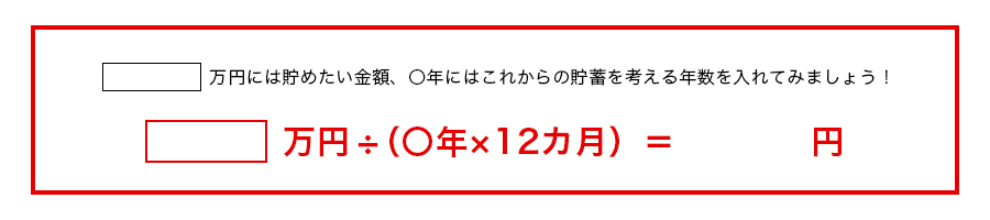 □万円には貯めたい金額、〇年にはこれからの貯蓄を考える年数を入れてみましょう!□万円÷(〇年×12カ月)= 円
