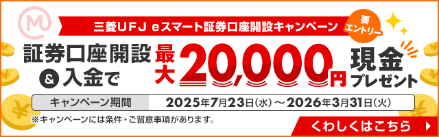 三菱ＵＦＪ ｅスマート証券口座開設キャンペーン 要エントリー 証券口座開設＆入金で最大20,000円現金プレゼント キャンペーン期間：2025年7月23日（水）～2026年3月31日（火） ※キャンペーンには条件・ご留意事項があります。 くわしくはこちら