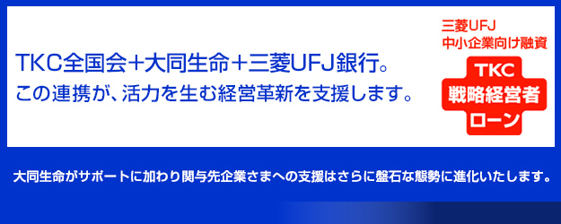 三菱ＵＦＪ中小企業向け融資 TKC戦略経営者ローン TKC全国会＋大同生命＋三菱ＵＦＪ銀行。この連携が、活力を生む経営革新を支援します。大同生命がサポートに加わり関与企業さまへの支援はさらに磐石な態勢に進化いたします。