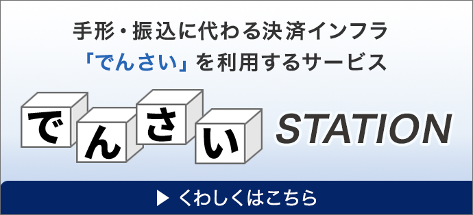 手形・振込に代わる決済インフラ「でんさい」を利用するサービス でんさいSTATION くわしくはこちら
