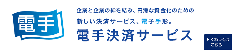 電手 企業と企業の絆を結ぶ、円滑な資金化のための新しい決済サービス、電子手形。電手決済サービス くわしくはこちら