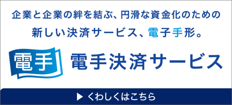 電手 企業と企業の絆を結ぶ、円滑な資金化のための新しい決済サービス、電子手形。電手決済サービス くわしくはこちら
