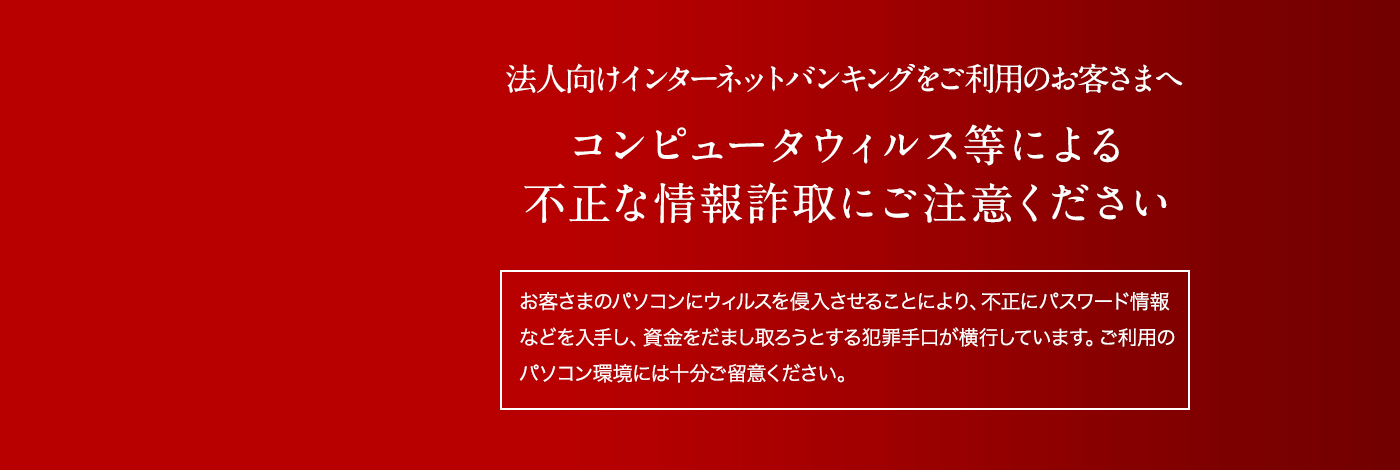 法人向けインターネットバンキングをご利用のお客さまへコンピュータウィルス等による不正な情報詐取にご注意ください「お客さまのパソコンにウィルスを侵入させることにより、不正にパスワード情報などを入手し、資金をだまし取ろうとする犯罪手口が横行しています。ご利用のパソコン環境には十分ご留意ください。」