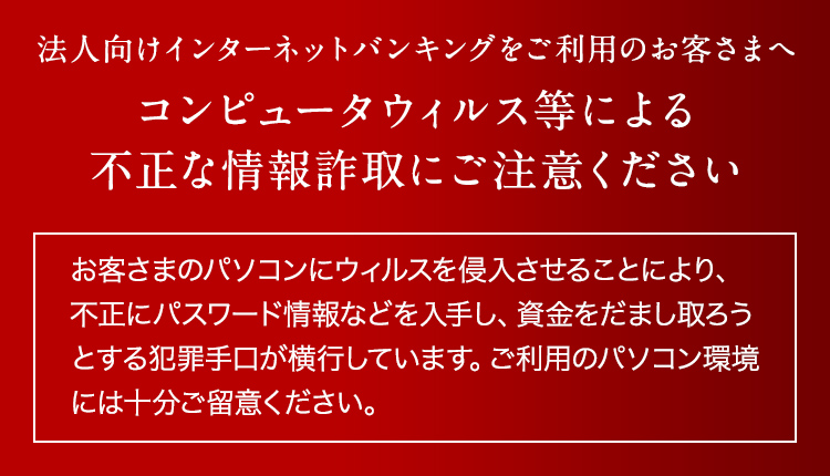 法人向けインターネットバンキングをご利用のお客さまへコンピュータウィルス等による不正な情報詐取にご注意ください「お客さまのパソコンにウィルスを侵入させることにより、不正にパスワード情報などを入手し、資金をだまし取ろうとする犯罪手口が横行しています。ご利用のパソコン環境には十分ご留意ください。」