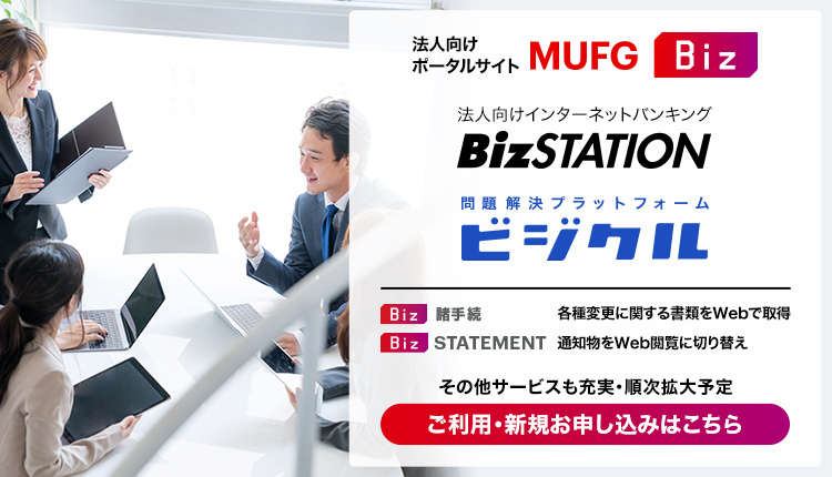 法人向けポータルサイト MUFG Biz 通知物をWEB閲覧に切り替え[Biz STATEMENT]　各種変更に関する必要書類をいつでもWEBで取得[Biz 諸手続]　オンラインでビジネスマッチング[Biz MATCHING]　事業の売却、買収をオンラインで[Biz M&A]　最新のAI技術で、為替動向を予測[Biz AI為替予測]　 登録無料  順次サービス拡大予定