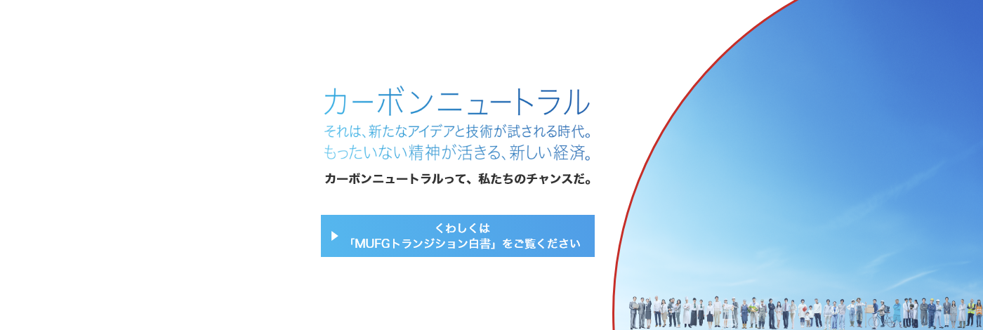 カーボンニュートラル　それは、新たなアイデアと技術が試される時代。もったいない精神が活きる、新しい経済。　カーボンニュートラルって、私たちのチャンスだ。　くわしくは「MUFGトランジション白書」をご覧ください