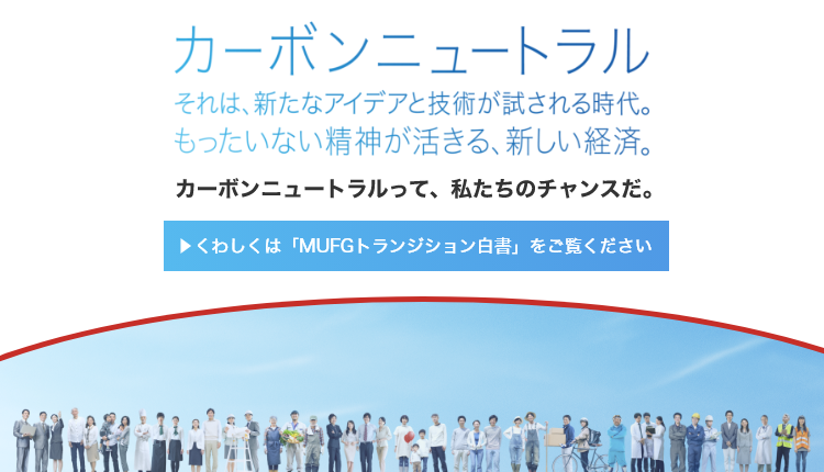 カーボンニュートラル　それは、新たなアイデアと技術が試される時代。もったいない精神が活きる、新しい経済。　カーボンニュートラルって、私たちのチャンスだ。　くわしくは「MUFGトランジション白書」をご覧ください