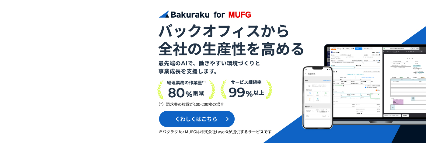 バックオフィスから全社の生産性を高める　最先端のAIで、働きやすい環境づくりと事業成長を支援します。　経理業務の作業量（請求書の枚数が100-200枚の場合）80%削減　サービス継続率99%以上　※バクラクfor MUFGは株式会社LayerXが提供するサービスです　くわしくはこちら
