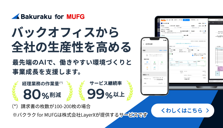 バックオフィスから全社の生産性を高める　最先端のAIで、働きやすい環境づくりと事業成長を支援します。　経理業務の作業量（請求書の枚数が100-200枚の場合）80%削減　サービス継続率99%以上　※バクラクfor MUFGは株式会社LayerXが提供するサービスです　くわしくはこちら