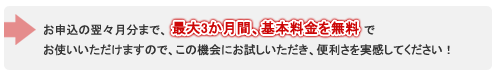 お申込の翌々月分まで、最大3ヵ月間、基本料金を無料でお使いいただけますので、この機会にお試しいただき便利さを実感してください。