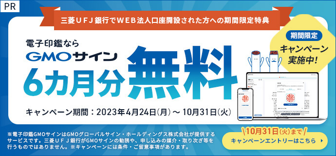 期間限定キャンペーン実施中！三菱ＵＦＪ銀行でWEB法人口座開設された方への期間限定特典　電子印鑑ならGMOサイン6ヵ月分無料　キャンペーン期間は2023年4月24日（月曜日）から10月31日（火曜日）まで　電子契約で業務を効率化。お得に始めるなら今がチャンス！キャンペーンエントリーはこちら　※電子印鑑GMOサインはGMOグローバルサイン・ホールディングス株式会社が提供するサービスです。三菱ＵＦＪ銀行がGMOサインの勧誘や、申し込みの媒介・取り次ぎ等を行うものではありません。※キャンペーンには条件・ご留意事項があります。