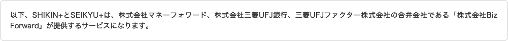 以下、SHIKIN+とSEIKYU+は、株式会社マネーフォワード、株式会社三菱UFJ銀行、三菱UFJファクター株式会社の合併会社である「株式会社Biz Forward」が提供するサービスになります。