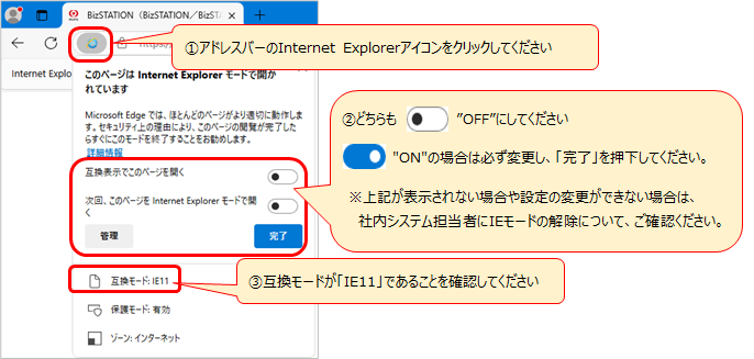 ①アドレスバーのInternet Explorerアイコンをクリックしてください ②「互換表示でこのページを開く」と「次回、このページをInternet Explorerモードで開く」のトグルスイッチのどちらも”OFF”にしてください。"ON"の場合は必ず変更し、「完了」を押下してください。※上記が表示されない場合や設定の変更ができない場合は、社内システム担当者にIEモードの解除について、ご確認ください。 ③互換モードが「IE11」であることを確認してください。