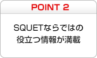 POINT2　SQUETならではの役立つ情報が満載