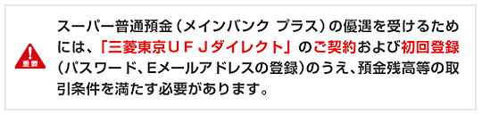 スーパー普通預金（メインバンク プラス）の優遇を受けるためには、「三菱東京ＵＦＪダイレクト」のご契約および
初回登録（パスワード、Ｅメールアドレスの登録）のうえ、預金残高等の取引条件を満たす必要があります。