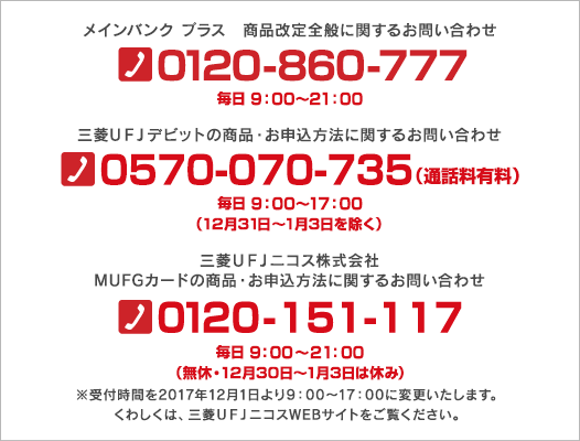 メインバンク プラス　商品改定全般に関するお問い合わせ 0120-860-777 毎日 9：00～21：00 三菱ＵＦＪデビットの商品・お申込方法に関するお問い合わせ 0570-070-735（通話料有料） 毎日 9：00～17：00（12月31日～1月3日を除く） 三菱ＵＦＪニコス株式会社 MUFGカードの商品・お申込方法に関するお問い合わせ 0120-151-117 毎日 9：00～21：00（無休・12月30日～1月3日は休み） ※受付時間を2017年12月1日より9：00～17：00に変更いたします。くわしくは、三菱ＵＦＪニコスWEBサイトをご覧ください。