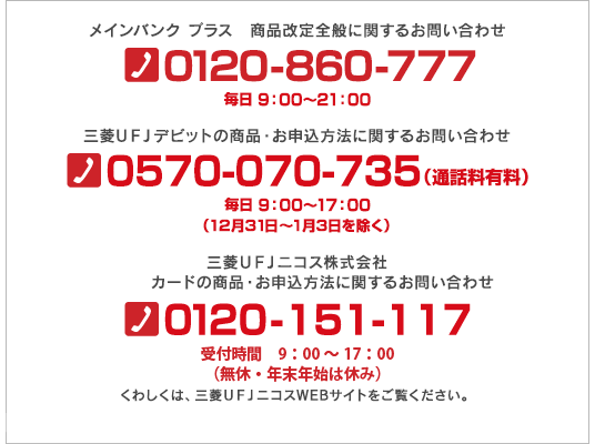 メインバンク プラス　商品改定全般に関するお問い合わせ 0120-860-777 毎日 9：00～21：00 三菱ＵＦＪデビットの商品・お申込方法に関するお問い合わせ 0570-070-735（通話料有料） 毎日 9：00～17：00（12月31日～1月3日を除く） 三菱ＵＦＪニコス株式会社 MUFGカードの商品・お申込方法に関するお問い合わせ 0120-151-117 毎日 9：00～21：00（無休・12月30日～1月3日は休み） ※受付時間を2017年12月1日より9：00～17：00に変更いたします。くわしくは、三菱ＵＦＪニコスWEBサイトをご覧ください。