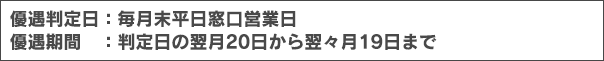 優遇判定日：毎月末平日窓口営業日 優遇期間：判定日の翌月20日から翌々月19日まで